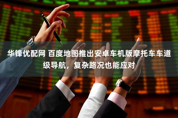 华锋优配网 百度地图推出安卓车机版摩托车车道级导航，复杂路况也能应对