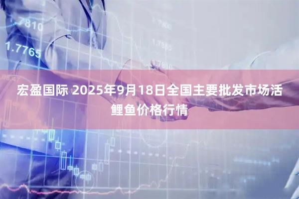 宏盈国际 2025年9月18日全国主要批发市场活鲤鱼价格行情