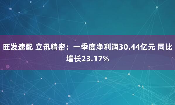旺发速配 立讯精密：一季度净利润30.44亿元 同比增长23.17%