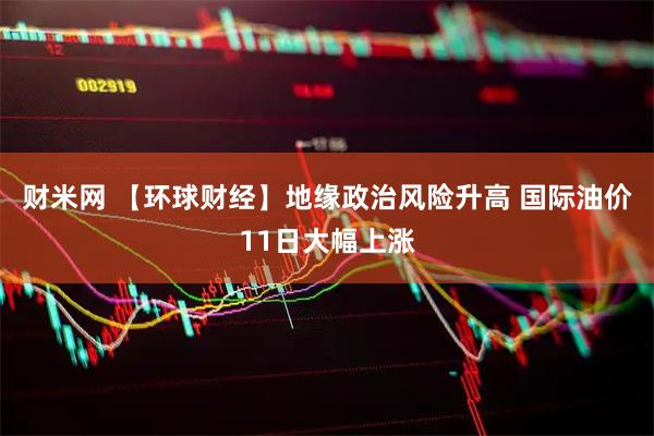 财米网 【环球财经】地缘政治风险升高 国际油价11日大幅上涨