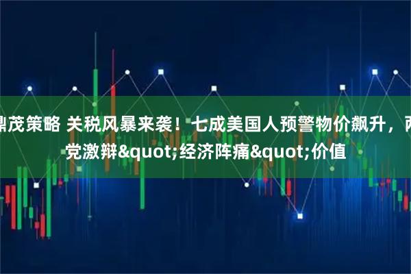 鼎茂策略 关税风暴来袭！七成美国人预警物价飙升，两党激辩"经济阵痛"价值