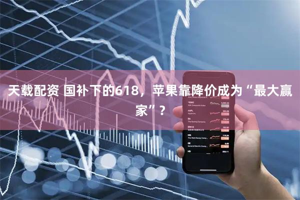 天载配资 国补下的618，苹果靠降价成为“最大赢家”？