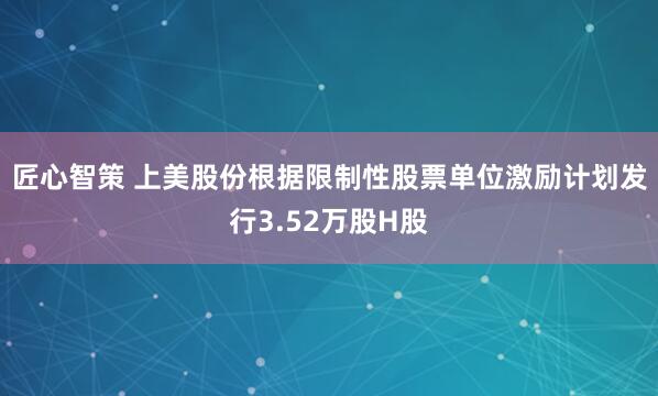 匠心智策 上美股份根据限制性股票单位激励计划发行3.52万股H股