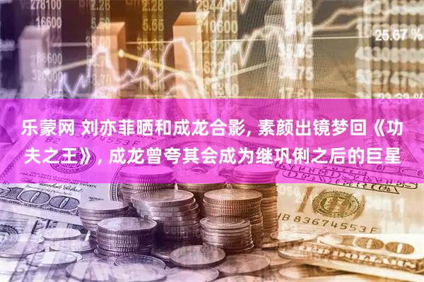 乐蒙网 刘亦菲晒和成龙合影, 素颜出镜梦回《功夫之王》, 成龙曾夸其会成为继巩俐之后的巨星