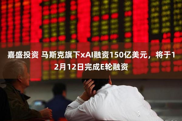 嘉盛投资 马斯克旗下xAI融资150亿美元，将于12月12日完成E轮融资