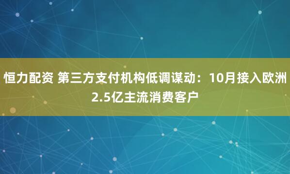 恒力配资 第三方支付机构低调谋动：10月接入欧洲2.5亿主流消费客户