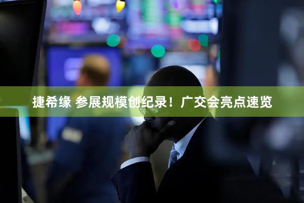 捷希缘 参展规模创纪录！广交会亮点速览