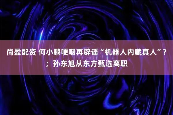 尚盈配资 何小鹏哽咽再辟谣“机器人内藏真人”?；孙东旭从东方甄选离职
