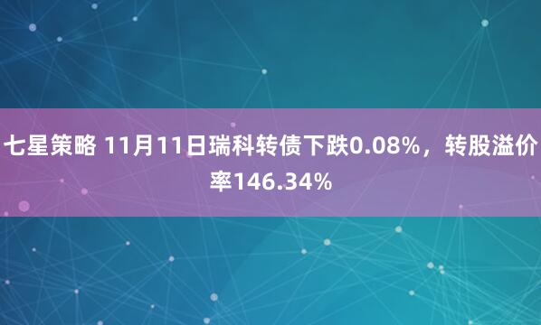 七星策略 11月11日瑞科转债下跌0.08%，转股溢价率146.34%