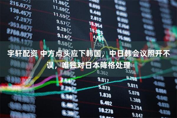 宇轩配资 中方点头应下韩国，中日韩会议照开不误，唯独对日本降格处理