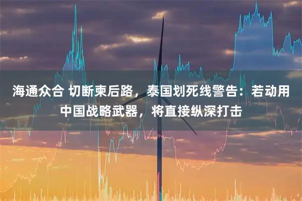 海通众合 切断柬后路，泰国划死线警告：若动用中国战略武器，将直接纵深打击