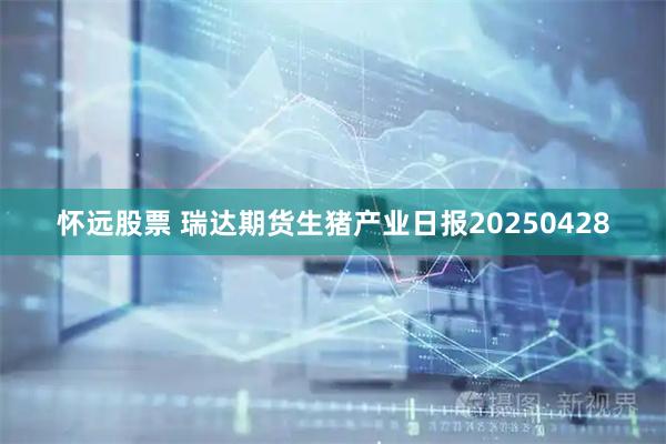 怀远股票 瑞达期货生猪产业日报20250428
