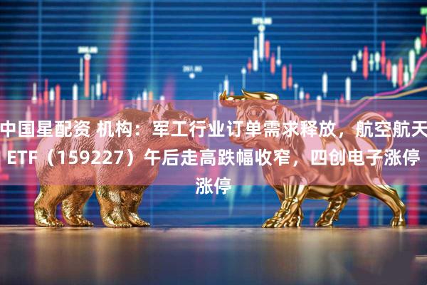 中国星配资 机构：军工行业订单需求释放，航空航天ETF（159227）午后走高跌幅收窄，四创电子涨停