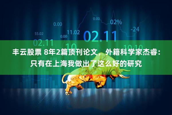 丰云股票 8年2篇顶刊论文，外籍科学家杰睿：只有在上海我做出了这么好的研究