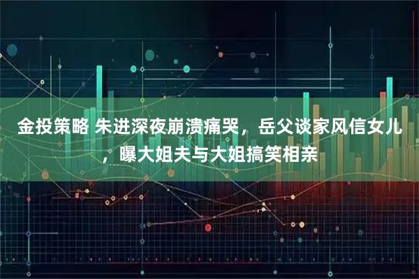 金投策略 朱进深夜崩溃痛哭，岳父谈家风信女儿，曝大姐夫与大姐搞笑相亲