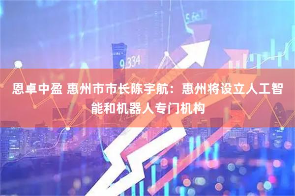 恩卓中盈 惠州市市长陈宇航：惠州将设立人工智能和机器人专门机构