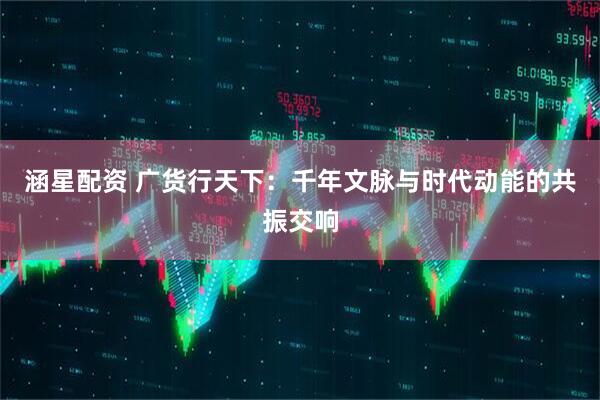 涵星配资 广货行天下：千年文脉与时代动能的共振交响