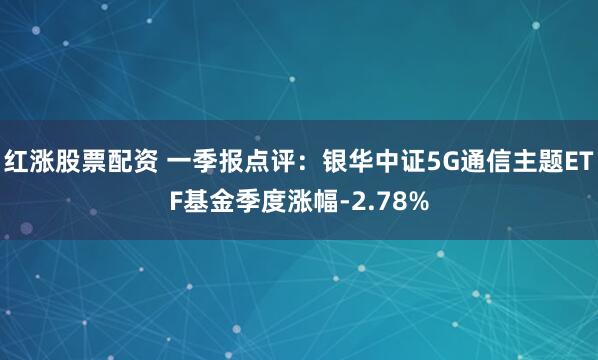 红涨股票配资 一季报点评：银华中证5G通信主题ETF基金季度涨幅-2.78%