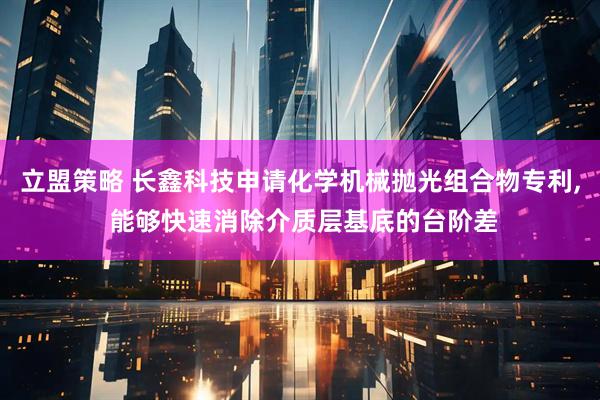 立盟策略 长鑫科技申请化学机械抛光组合物专利, 能够快速消除介质层基底的台阶差