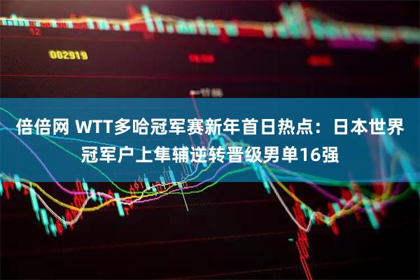 倍倍网 WTT多哈冠军赛新年首日热点：日本世界冠军户上隼辅逆转晋级男单16强