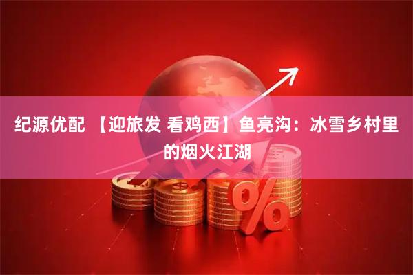 纪源优配 【迎旅发 看鸡西】鱼亮沟：冰雪乡村里的烟火江湖