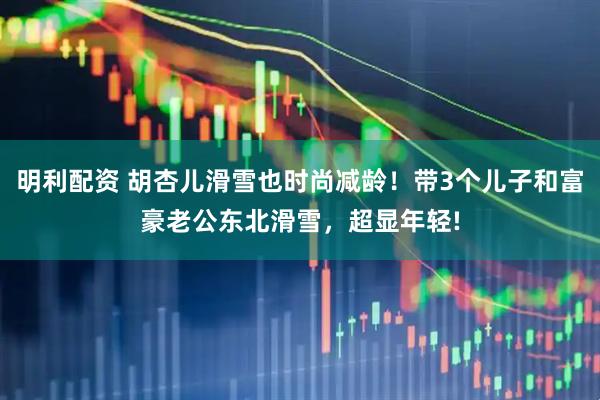 明利配资 胡杏儿滑雪也时尚减龄！带3个儿子和富豪老公东北滑雪，超显年轻!