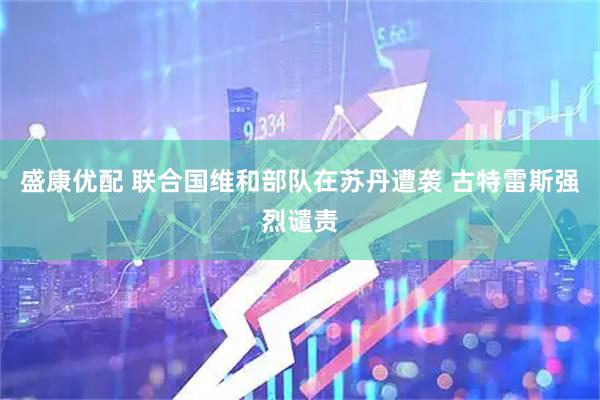 盛康优配 联合国维和部队在苏丹遭袭 古特雷斯强烈谴责