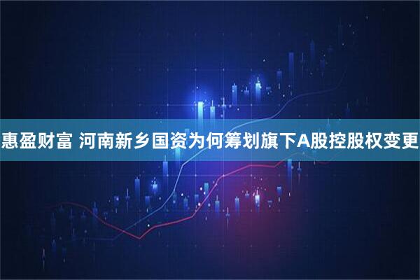 惠盈财富 河南新乡国资为何筹划旗下A股控股权变更