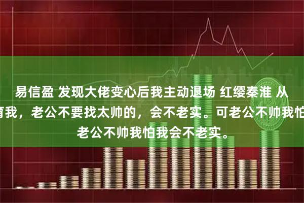 易信盈 发现大佬变心后我主动退场 红缨秦淮 从小妈妈就教育我，老公不要找太帅的，会不老实。可老公不帅我怕我会不老实。