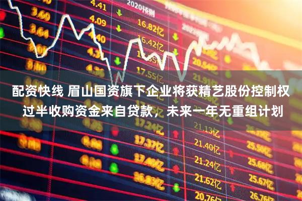 配资快线 眉山国资旗下企业将获精艺股份控制权 过半收购资金来自贷款，未来一年无重组计划