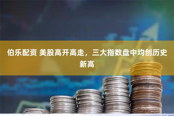 伯乐配资 美股高开高走，三大指数盘中均创历史新高