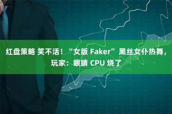 红盘策略 笑不活！“女版 Faker” 黑丝女仆热舞，玩家：眼睛 CPU 烧了