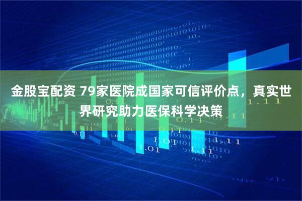 金股宝配资 79家医院成国家可信评价点，真实世界研究助力医保科学决策